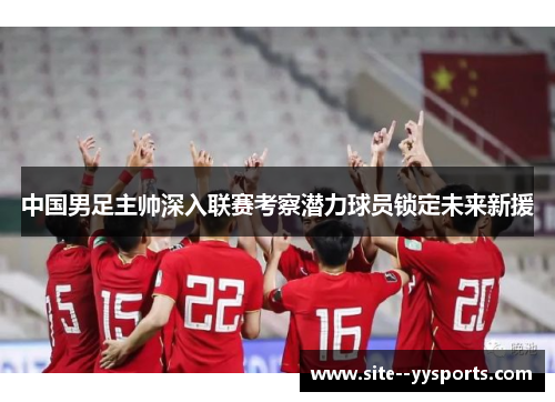 中国男足主帅深入联赛考察潜力球员锁定未来新援 中国男足主帅深入联赛考察潜力球员锁定未来新援