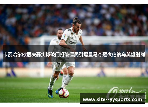 卡瓦哈尔欧冠决赛头球破门打破僵局引爆皇马夺冠夜伯纳乌英雄时刻 卡瓦哈尔欧冠决赛头球破门打破僵局引爆皇马夺冠夜伯纳乌英雄时刻